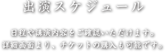 出演スケジュール - 日程や講演内容をご確認いただけます。詳細画面より、チケットの購入も可能です。