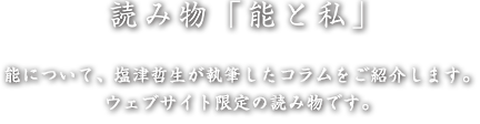 読み物「能と私」 - 能について、塩津哲生が執筆したコラムをご紹介します。ウェブサイト限定の読み物です。